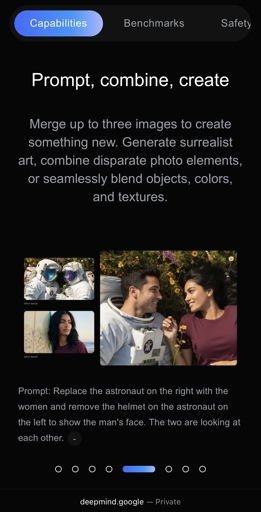 Capabilities
Prompt, combine, create
Merge up to three images to create something new. Generate surrealist art, combine disparate photo elements, or seamlessly blend objects, colors, and textures.
(two input images, one output image)
Prompt: Replace the astronaut on the right with the women and remove the helmet on the astronaut on the left to show the man's face. The two are looking at each other.
deepmind.google
