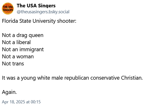 Bluesky Post by The USA Singers. Florida State University shooter was Not a drag queen, Not a liberal, Not an immigrant, Not a woman, Not trans. It was a young white male republican conservative Christian. Again.